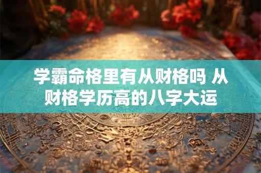 学霸命格里有从财格吗 从财格学历高的八字大运 学霸命格里有从财格吗 从财格学历高的八字大运