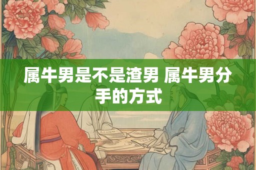 属牛男是不是渣男 属牛男分手的方式 属牛男是不是渣男 属牛男分手的方式