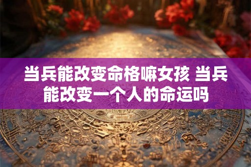 当兵能改变命格嘛女孩 当兵能改变一个人的命运吗 当兵能改变命格嘛女孩 当兵能改变一个人的命运吗