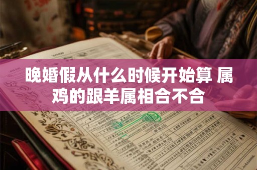 晚婚假从什么时候开始算 属鸡的跟羊属相合不合 晚婚假从什么时候开始算 属鸡的跟羊属相合不合