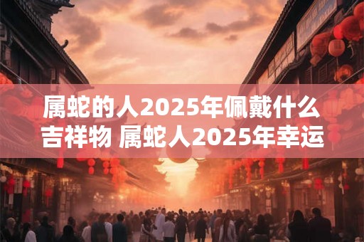 属蛇的人2025年佩戴什么吉祥物 属蛇人2025年幸运色 属蛇的人2025年佩戴什么吉祥物 属蛇人2025年幸运色