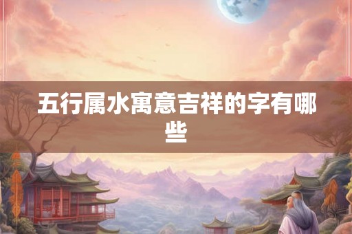 五行属水寓意吉祥的字有哪些 五行属水寓意吉祥的字有哪些