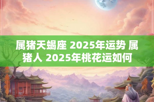 属猪天蝎座 2025年运势 属猪人 2025年桃花运如何 属猪天蝎座 2025年运势 属猪人 2025年桃花运如何