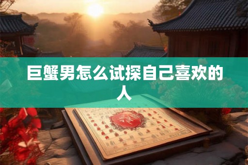 巨蟹男怎么试探自己喜欢的人 巨蟹男怎么试探自己喜欢的人