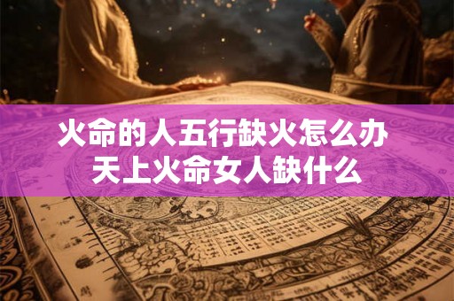 火命的人五行缺火怎么办 天上火命女人缺什么 火命的人五行缺火怎么办 天上火命女人缺什么