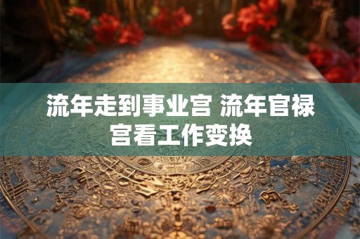 流年走到事业宫 流年官禄宫看工作变换 流年走到事业宫 流年官禄宫看工作变换