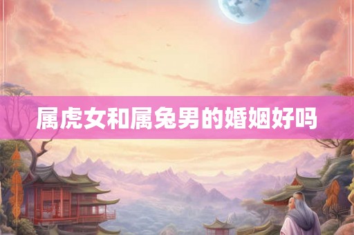 属虎女和属兔男的婚姻好吗 属虎女和属兔男的婚姻好吗