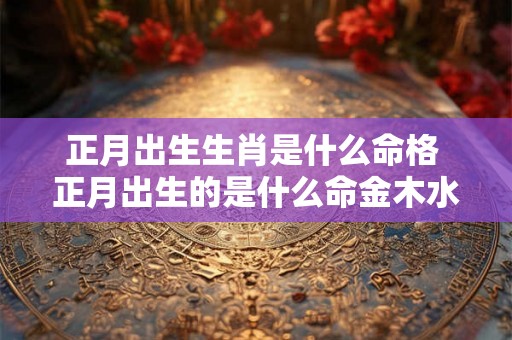 正月出生生肖是什么命格 正月出生的是什么命金木水火土 正月出生生肖是什么命格 正月出生的是什么命金木水火土