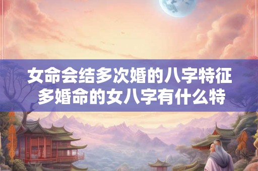 女命会结多次婚的八字特征 多婚命的女八字有什么特征 女命会结多次婚的八字特征 多婚命的女八字有什么特征