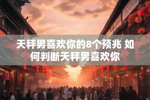 天秤男喜欢你的8个预兆 如何判断天秤男喜欢你 天秤男喜欢你的8个预兆 如何判断天秤男喜欢你