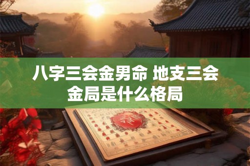 八字三会金男命 地支三会金局是什么格局 八字三会金男命 地支三会金局是什么格局