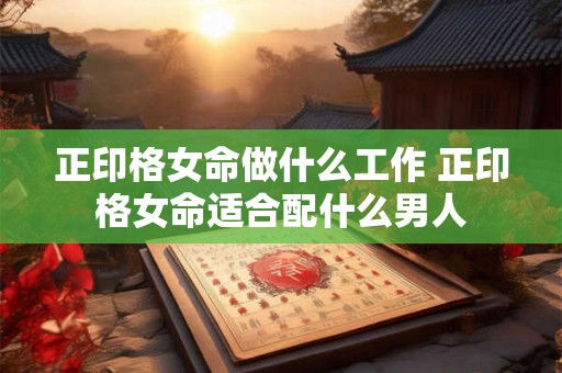 正印格女命做什么工作 正印格女命适合配什么男人 正印格女命做什么工作 正印格女命适合配什么男人