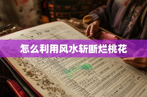 怎么利用风水斩断烂桃花 怎么利用风水斩断烂桃花