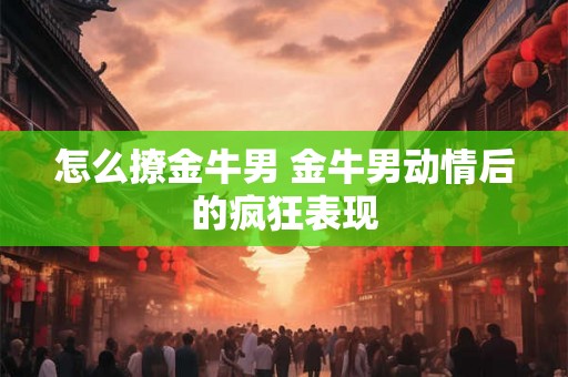 怎么撩金牛男 金牛男动情后的疯狂表现 怎么撩金牛男 金牛男动情后的疯狂表现