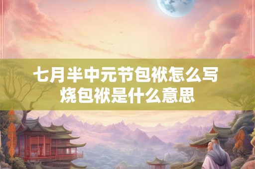 七月半中元节包袱怎么写 烧包袱是什么意思 七月半中元节包袱怎么写 烧包袱是什么意思
