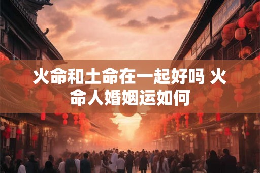 火命和土命在一起好吗 火命人婚姻运如何 火命和土命在一起好吗 火命人婚姻运如何
