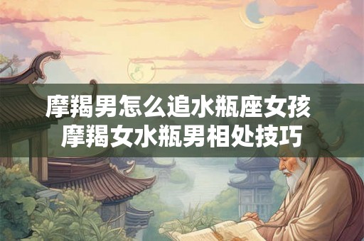 摩羯男怎么追水瓶座女孩 摩羯女水瓶男相处技巧 摩羯男怎么追水瓶座女孩 摩羯女水瓶男相处技巧