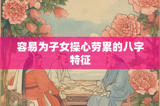 容易为子女操心劳累的八字特征 容易为子女操心劳累的八字特征
