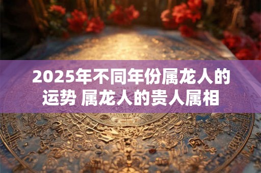 2025年不同年份属龙人的运势 属龙人的贵人属相 2025年不同年份属龙人的运势 属龙人的贵人属相