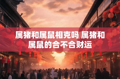 属猪和属鼠相克吗 属猪和属鼠的合不合财运 属猪和属鼠相克吗 属猪和属鼠的合不合财运