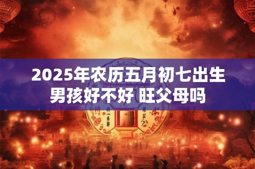 2025年农历五月初七出生男孩好不好 旺父母吗 2025年农历五月初七出生男孩好不好 旺父母吗