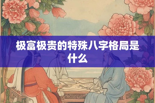 极富极贵的特殊八字格局是什么 极富极贵的特殊八字格局是什么