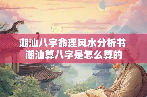 潮汕八字命理风水分析书 潮汕算八字是怎么算的 潮汕八字命理风水分析书 潮汕算八字是怎么算的