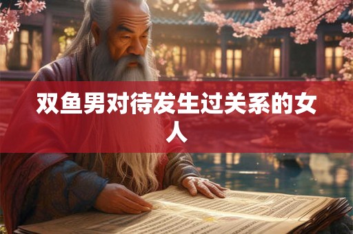 双鱼男对待发生过关系的女人 双鱼男对待发生过关系的女人