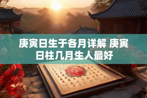 庚寅日生于各月详解 庚寅日柱几月生人最好 庚寅日生于各月详解 庚寅日柱几月生人最好
