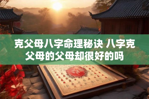 克父母八字命理秘诀 八字克父母的父母却很好的吗 克父母八字命理秘诀 八字克父母的父母却很好的吗