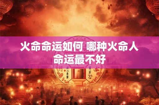 火命命运如何 哪种火命人命运最不好 火命命运如何 哪种火命人命运最不好