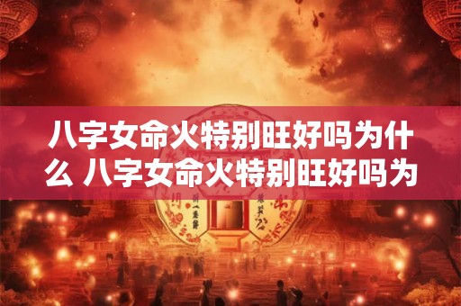 八字女命火特别旺好吗为什么 八字女命火特别旺好吗为什么命不好 八字女命火特别旺好吗为什么 八字女命火特别旺好吗为什么命不好
