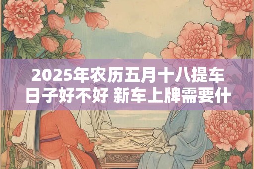 2025年农历五月十八提车日子好不好 新车上牌需要什么资料 2025年农历五月十八提车日子好不好 新车上牌需要什么资料