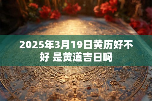 2025年3月19日黄历好不好 是黄道吉日吗 2025年3月19日黄历好不好 是黄道吉日吗