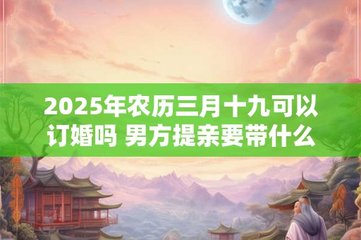 2025年农历三月十九可以订婚吗 男方提亲要带什么东西 2025年农历三月十九可以订婚吗 男方提亲要带什么东西
