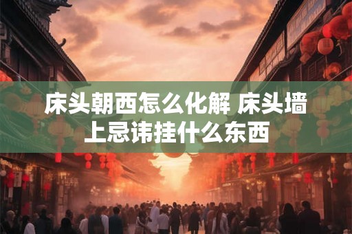 床头朝西怎么化解 床头墙上忌讳挂什么东西 床头朝西怎么化解 床头墙上忌讳挂什么东西