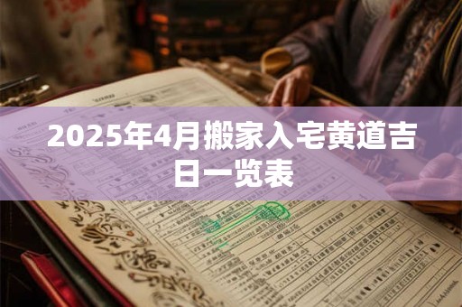 2025年4月搬家入宅黄道吉日一览表 2025年4月搬家入宅黄道吉日一览表