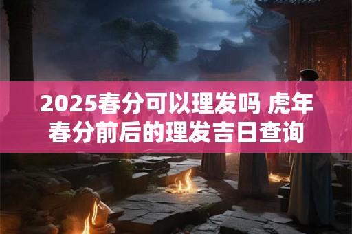 2025春分可以理发吗 虎年春分前后的理发吉日查询 2025春分可以理发吗 虎年春分前后的理发吉日查询