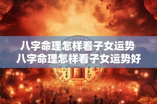 八字命理怎样看子女运势 八字命理怎样看子女运势好不好 八字命理怎样看子女运势 八字命理怎样看子女运势好不好