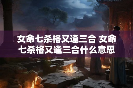 女命七杀格又逢三合 女命七杀格又逢三合什么意思 女命七杀格又逢三合 女命七杀格又逢三合什么意思