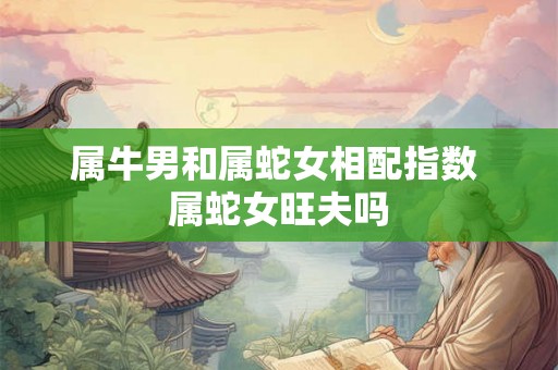 属牛男和属蛇女相配指数 属蛇女旺夫吗 属牛男和属蛇女相配指数 属蛇女旺夫吗