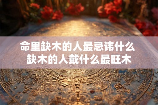 命里缺木的人最忌讳什么 缺木的人戴什么最旺木 命里缺木的人最忌讳什么 缺木的人戴什么最旺木