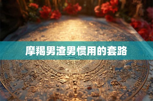 摩羯男渣男惯用的套路 摩羯男渣男惯用的套路