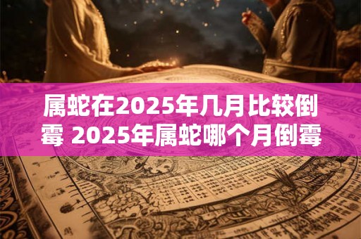 属蛇在2025年几月比较倒霉 2025年属蛇哪个月倒霉 属蛇在2025年几月比较倒霉 2025年属蛇哪个月倒霉