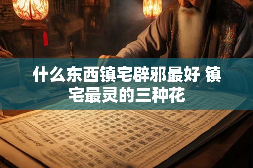 什么东西镇宅辟邪最好 镇宅最灵的三种花 什么东西镇宅辟邪最好 镇宅最灵的三种花