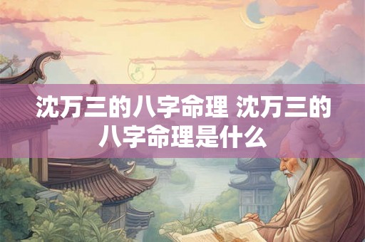 沈万三的八字命理 沈万三的八字命理是什么 沈万三的八字命理 沈万三的八字命理是什么