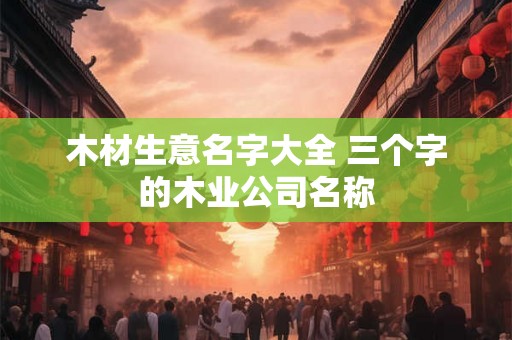 木材生意名字大全 三个字的木业公司名称 木材生意名字大全 三个字的木业公司名称