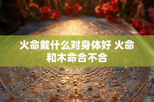 火命戴什么对身体好 火命和木命合不合 火命戴什么对身体好 火命和木命合不合