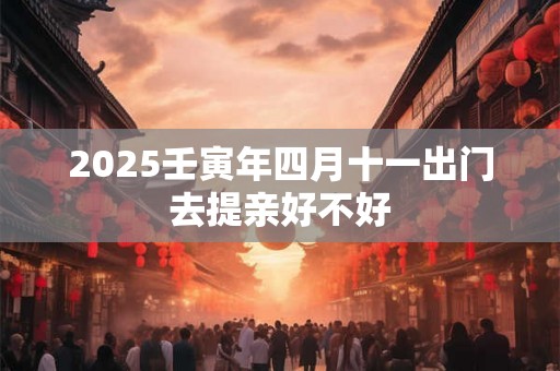2025壬寅年四月十一出门去提亲好不好 2025壬寅年四月十一出门去提亲好不好