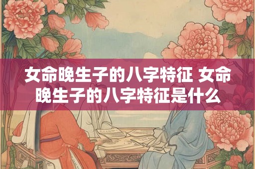 女命晚生子的八字特征 女命晚生子的八字特征是什么 女命晚生子的八字特征 女命晚生子的八字特征是什么